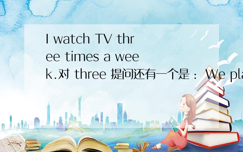 I watch TV three times a week.对 three 提问还有一个是： We play games every day. 对 every day 提问O(∩_∩)O谢谢