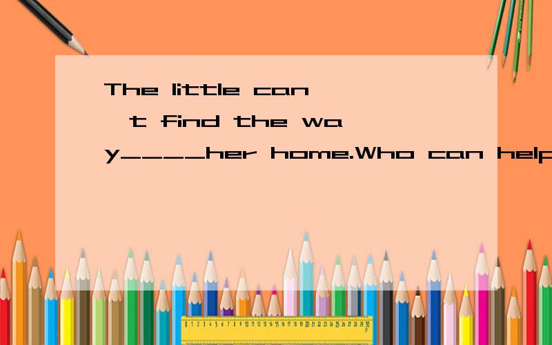 The little can't find the way____her home.Who can help____?A.to;she B./,she C./,her D.with,about选哪个?为什么?说清楚,