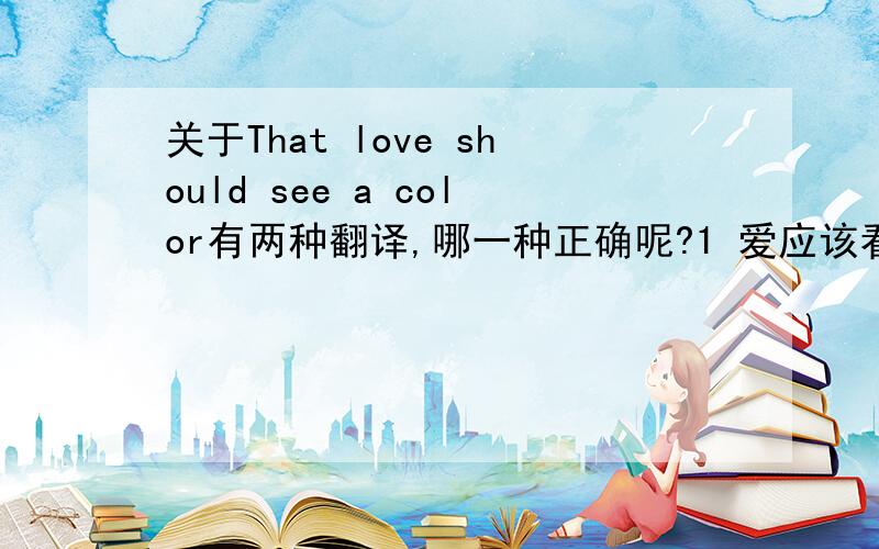 关于That love should see a color有两种翻译,哪一种正确呢?1 爱应该看见颜色 2 爱只是单色调