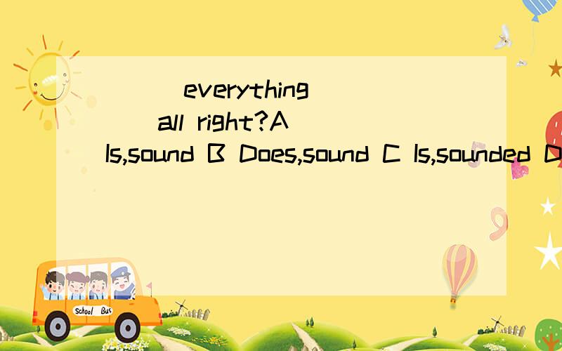 ___everything___all right?A Is,sound B Does,sound C Is,sounded D Do sounds