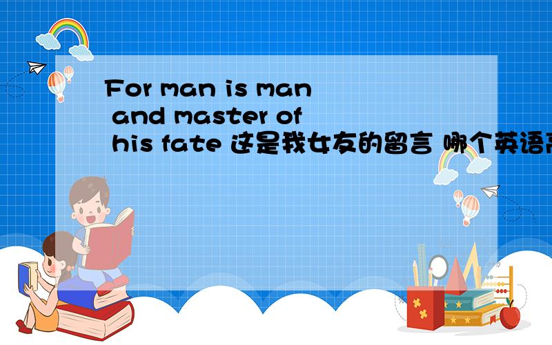For man is man and master of his fate 这是我女友的留言 哪个英语高手给翻译一下