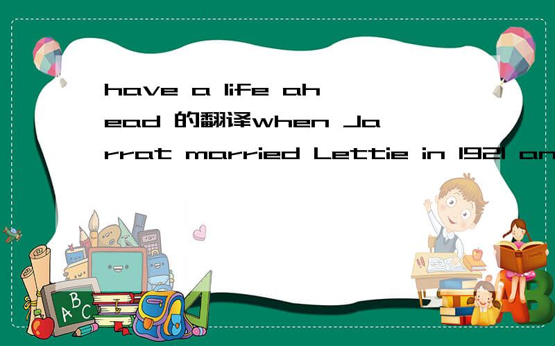 have a life ahead 的翻译when Jarrat married Lettie in 1921 and bought the little place across the draw from our home place and started to pay for it, in that time that was already hard, years before the Depression, he had a life ahead of him, it s