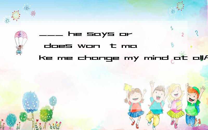 ___ he says or does won't make me change my mind at allA whatever B However C Which D How为什么不能选A 我觉得A也挺合适的 无论他说什么或做什么.还有为什么 B 和D 却选D