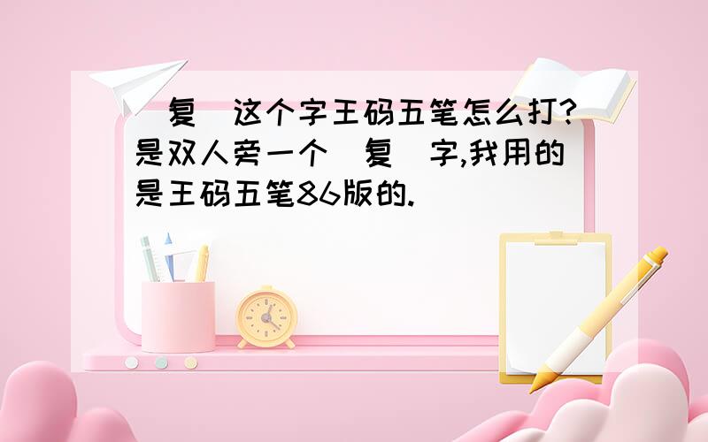 (复)这个字王码五笔怎么打?是双人旁一个（复）字,我用的是王码五笔86版的.