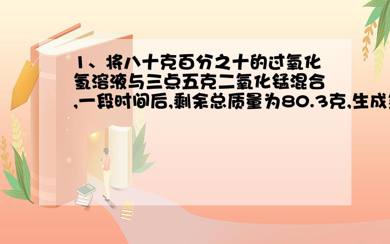 1、将八十克百分之十的过氧化氢溶液与三点五克二氧化锰混合,一段时间后,剩余总质量为80.3克,生成氧气多少克?剩余物的组成物质有哪些?质量各是多少?2、为了测定碳酸钙的质量分数,取二十