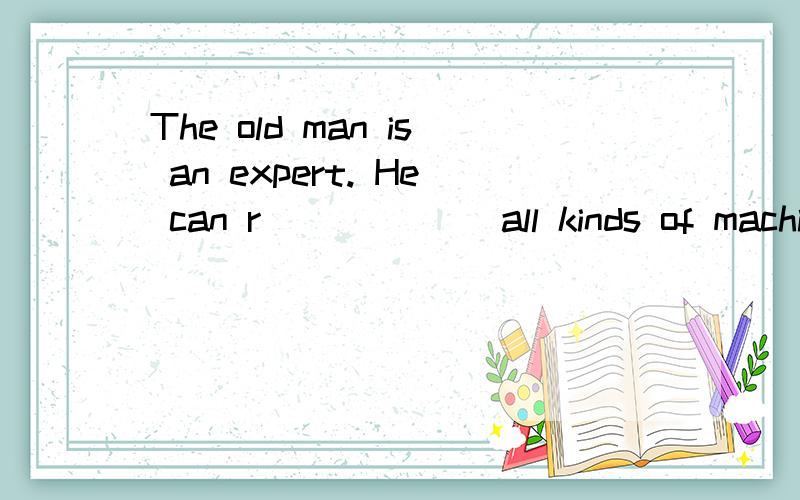 The old man is an expert. He can r______ all kinds of machines.填什么?用初三第八单元的内容填!谢谢!