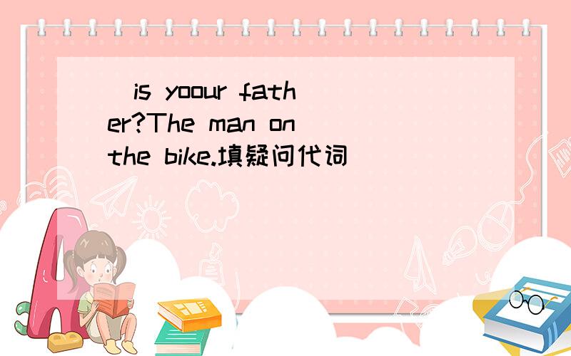 _is yoour father?The man on the bike.填疑问代词