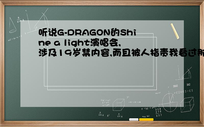 听说G-DRAGON的Shine a light演唱会,涉及19岁禁内容,而且被人指责我看过那场演唱会,我觉得很棒很HIGH,但是似乎没有那样的事情吧!为什么会有这样的说法?