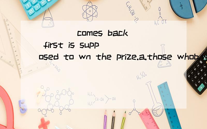 ____comes back first is supposed to wn the prize.a.those whob.whoever请略解