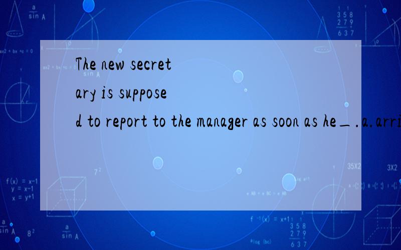 The new secretary is supposed to report to the manager as soon as he_.a.arrives b.is arriving c.will arrive d.is going to arrive 为何选a 其他错在哪b,d 也有将来的意思,为何不选