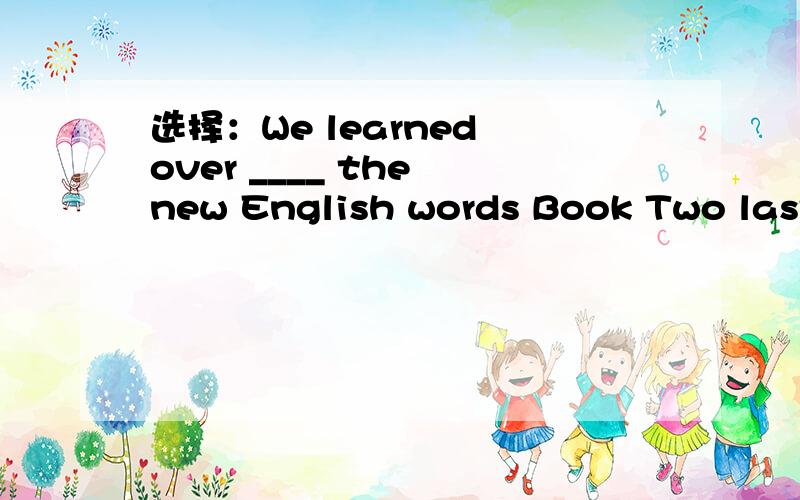 选择：We learned over ____ the new English words Book Two last term.A.nine hundredsB.nine hundredC.hundreds ofD.nine hundred of词转You will feel much ____ if you always look on the right side of life.(happiness)