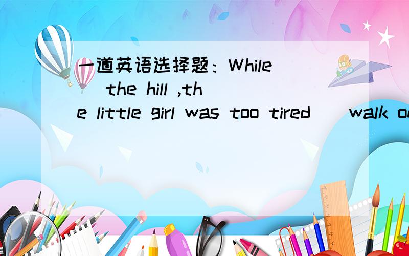 一道英语选择题：While _ the hill ,the little girl was too tired _ walk on.A、going up;toB、went up;toC、going down;forD、go on;to