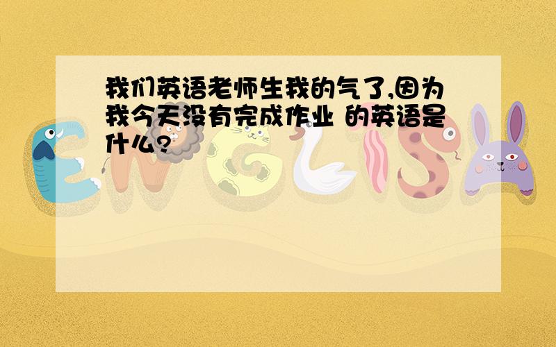 我们英语老师生我的气了,因为我今天没有完成作业 的英语是什么?