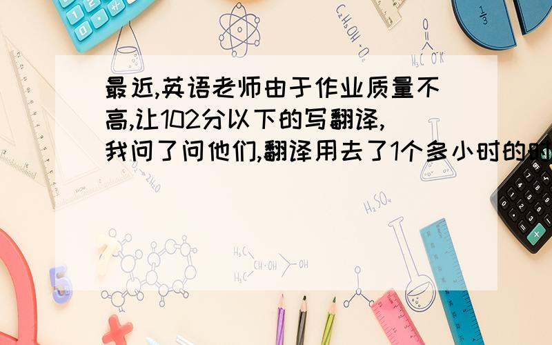 最近,英语老师由于作业质量不高,让102分以下的写翻译,我问了问他们,翻译用去了1个多小时的时间,1 ,2点才睡,我想帮大家求求老师,却又不知如何开口.