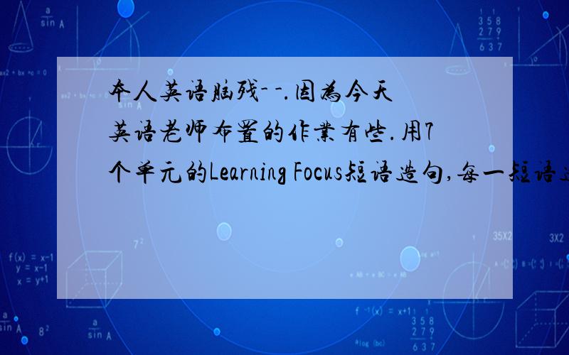 本人英语脑残- -.因为今天英语老师布置的作业有些.用7个单元的Learning Focus短语造句,每一短语造一局.