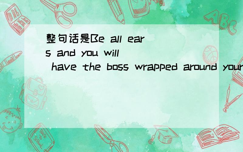 整句话是Be all ears and you will have the boss wrapped around your little finger.这句话怎么翻译