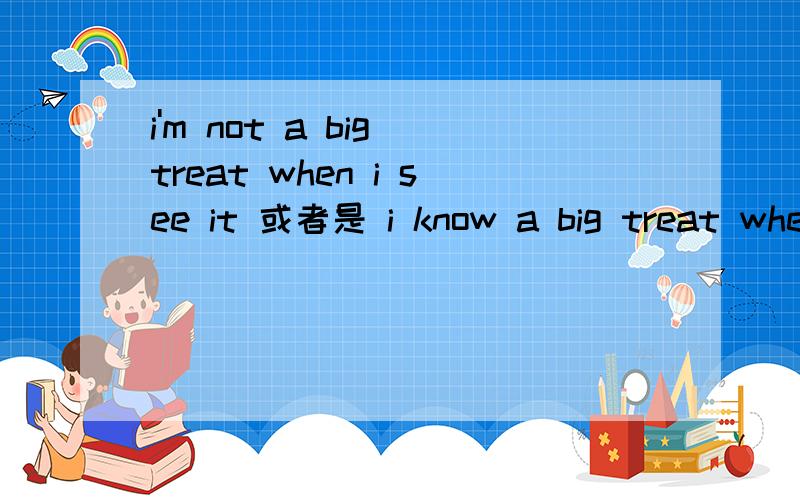 i'm not a big treat when i see it 或者是 i know a big treat when i see it 哪个能说通呢?