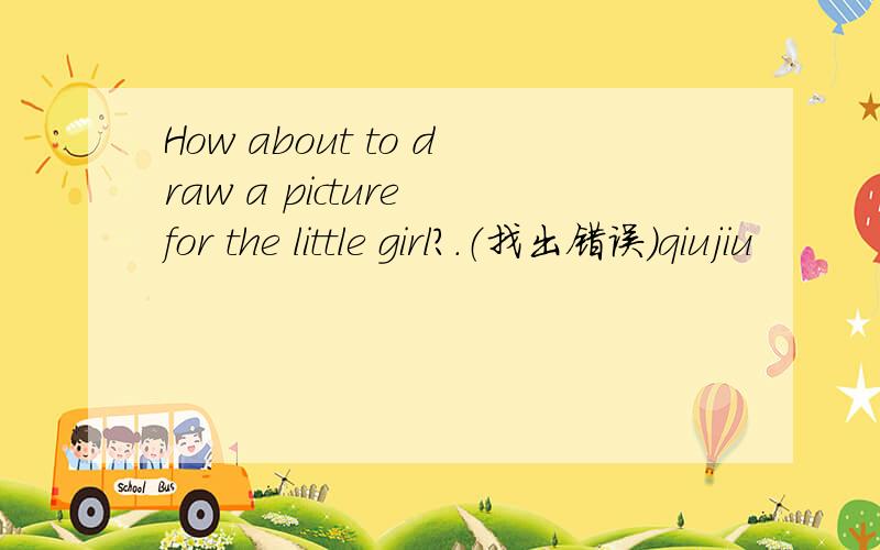 How about to draw a picture for the little girl?.（找出错误）qiujiu