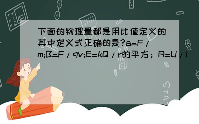 下面的物理量都是用比值定义的其中定义式正确的是?a=F/m;B=F/qv;E=kQ/r的平方；R=U/I