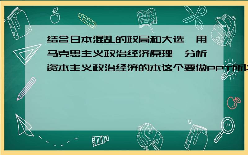 结合日本混乱的政局和大选,用马克思主义政治经济原理,分析资本主义政治经济的本这个要做PPT所以尽量说的有条理一点,中午之前就要做出来,急用呀,急用!