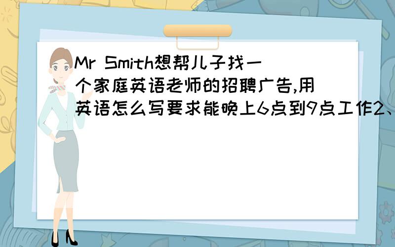 Mr Smith想帮儿子找一个家庭英语老师的招聘广告,用英语怎么写要求能晚上6点到9点工作2、要喜欢孩子3、英语要优秀