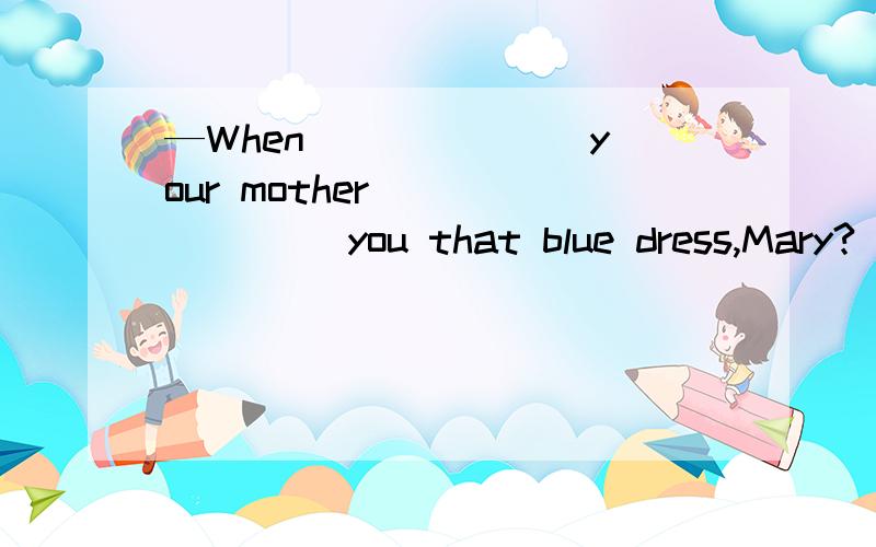 —When ______ your mother _______ you that blue dress,Mary?　　—Sorry,I really can't remember.A.does; buy B.has; bought　　C.had; bought D.did; buy