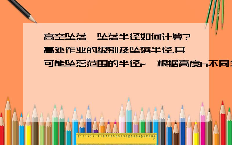 高空坠落,坠落半径如何计算?高处作业的级别及坠落半径.其可能坠落范围的半径r,根据高度h不同分别是：一级高处作业：作业高度(h)2～5m时,坠落半径(r)为2m；二级高处作业：作业高度(h)5～15m