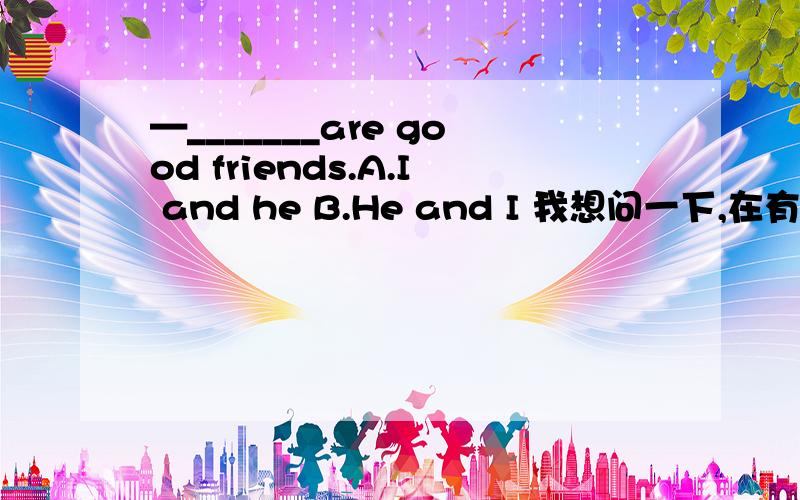 —_______are good friends.A.I and he B.He and I 我想问一下,在有我和他的情况下,是“”我”在前还是”他”在前?