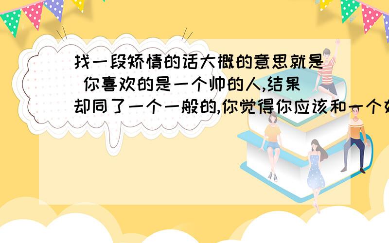 找一段矫情的话大概的意思就是 你喜欢的是一个帅的人,结果却同了一个一般的,你觉得你应该和一个好脾气什么#￥%￥#%!#￥%#￥!%#￥结果却相反之类的.这就是爱情.大概意思是这个,具体的原