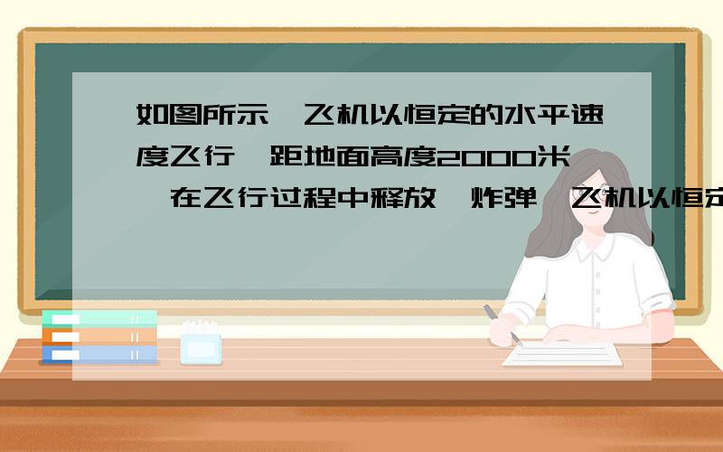 如图所示,飞机以恒定的水平速度飞行,距地面高度2000米,在飞行过程中释放一炸弹,飞机以恒定的速度v 沿水平方向飞行,飞行高度为2000m,在飞行过程中释放一枚炸弹,经过30s后飞行员听见炸弹落