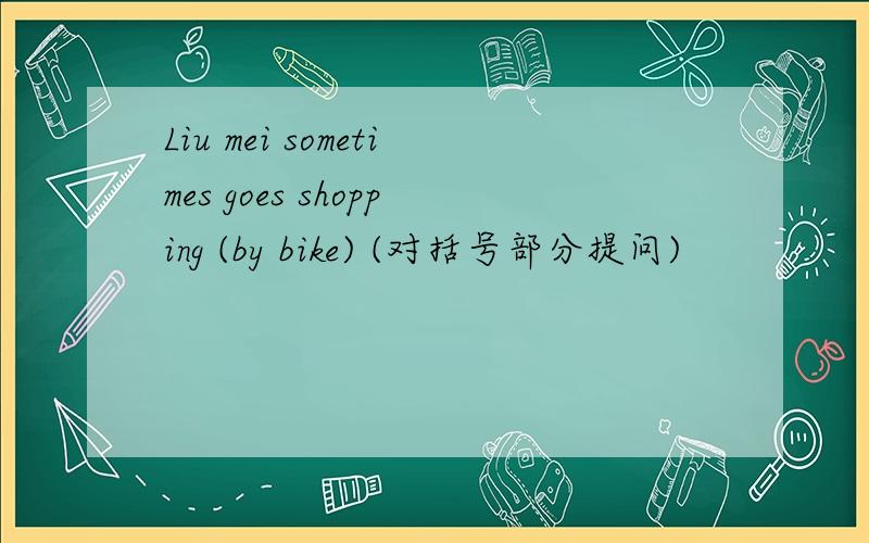 Liu mei sometimes goes shopping (by bike) (对括号部分提问)