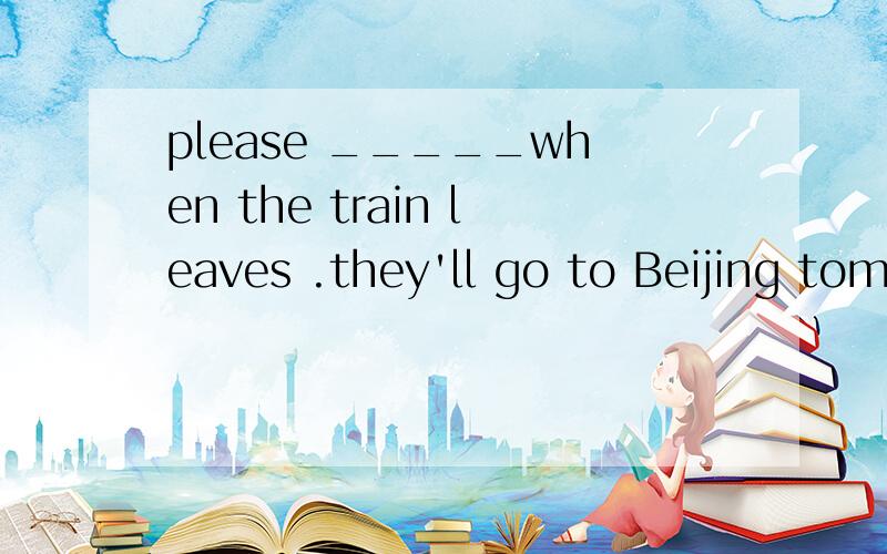 please _____when the train leaves .they'll go to Beijing tomorrow morningA look for B look at C find D look out