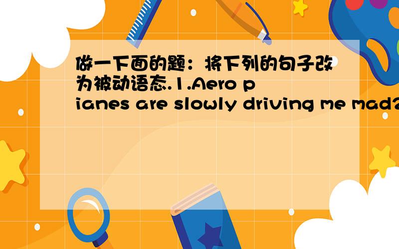 做一下面的题：将下列的句子改为被动语态.1.Aero pianes are slowly driving me mad2.She saw the thief steal a lot of money form the bank.3.The engineer must have repaired the broken car.4.The old man has given the young boy two bags of