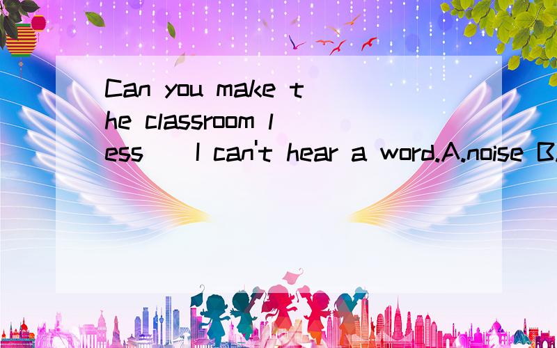 Can you make the classroom less ( I can't hear a word.A.noise B.quiet C quietly D.noisy答案在A和D之间,请详细说明原因.