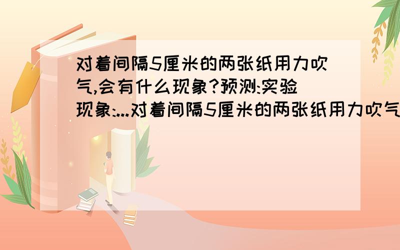 对着间隔5厘米的两张纸用力吹气,会有什么现象?预测:实验现象:...对着间隔5厘米的两张纸用力吹气,会有什么现象?预测:实验现象:科学道理: