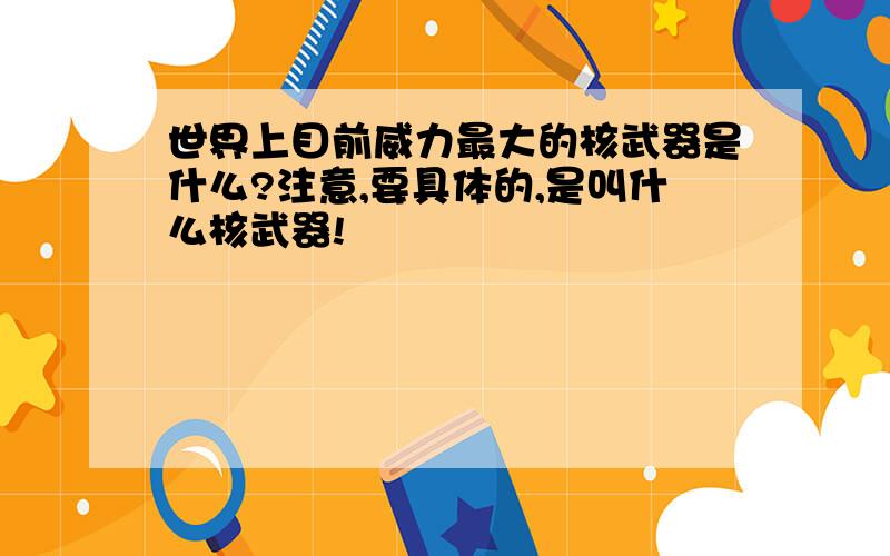 世界上目前威力最大的核武器是什么?注意,要具体的,是叫什么核武器!