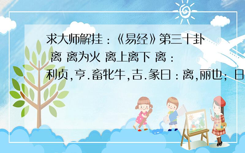 求大师解挂：《易经》第三十卦 离 离为火 离上离下 离：利贞,亨.畜牝牛,吉.彖曰：离,丽也；日月丽乎测财运离：利贞,亨.畜牝牛,吉.彖曰：离,丽也；日月丽乎天,百谷草木丽乎土,重明以丽乎