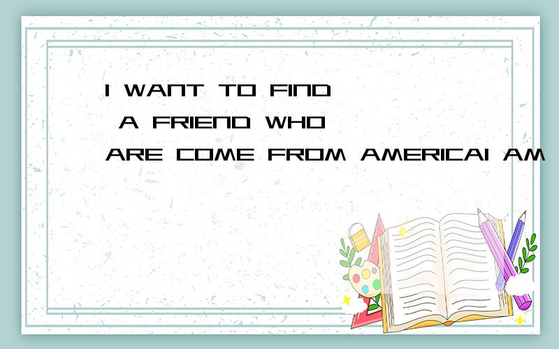 I WANT TO FIND A FRIEND WHO ARE COME FROM AMERICAI AM NOT GOOD AT ENGLISH.BUT GOOD AT CHINESE.I JUST WANT TO MAKE FRIENDS WITH SOMEONE,WE CAN LEARN LANUAGES BETWEEN ENGLISH AND CHINESE.I AM LOOKING FORWARD TO FINDING YOU!