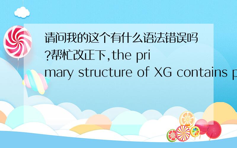 请问我的这个有什么语法错误吗?帮忙改正下,the primary structure of XG contains pentameric repeat units which was formed by two D-glucose,two D-mannose and one D-glucuronic acid.Approximately onehalf of the terminals D-mannose contain