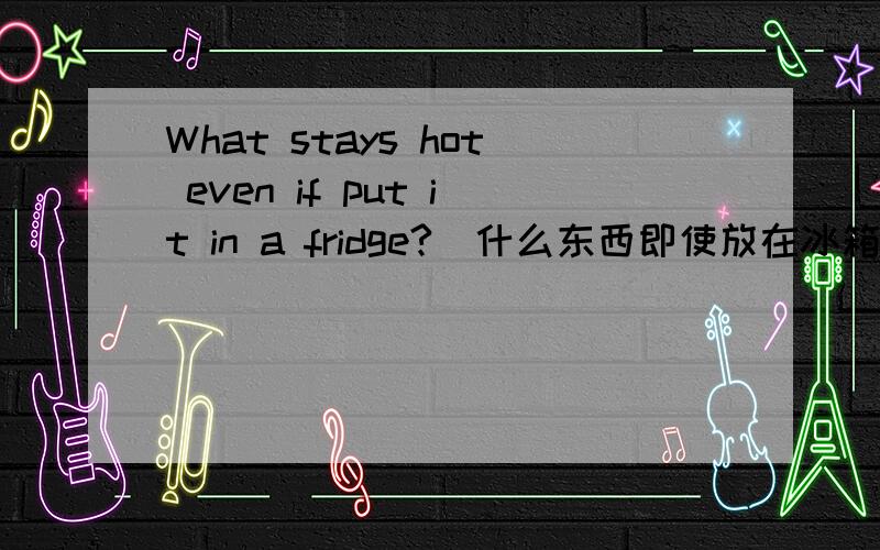 What stays hot even if put it in a fridge?(什么东西即使放在冰箱里也热?）