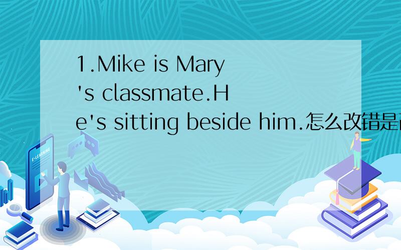 1.Mike is Mary's classmate.He's sitting beside him.怎么改错是改代词的!