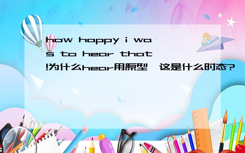 how happy i was to hear that!为什么hear用原型,这是什么时态?