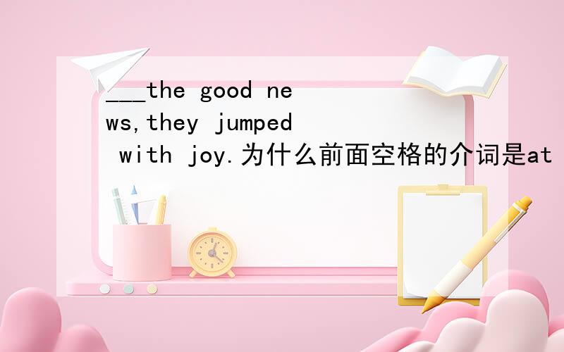 ___the good news,they jumped with joy.为什么前面空格的介词是at