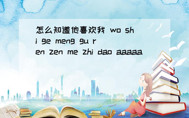 怎么知道他喜欢我 wo shi ge meng gu ren zen me zhi dao aaaaa