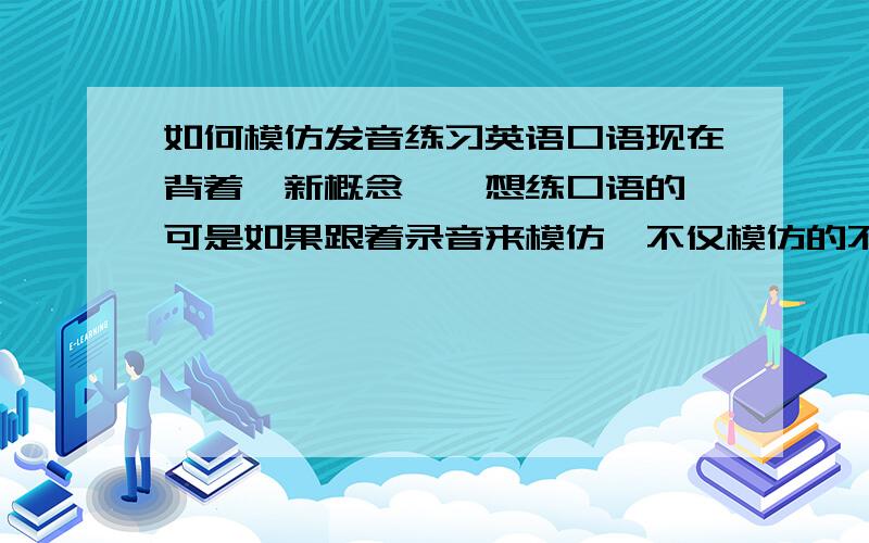 如何模仿发音练习英语口语现在背着《新概念》,想练口语的,可是如果跟着录音来模仿,不仅模仿的不好而且也需花很多时间,这样我背的速度也减慢了很多,听录音很容易忘记他是怎么说的,是