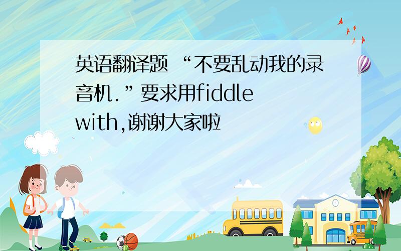 英语翻译题 “不要乱动我的录音机.”要求用fiddle with,谢谢大家啦