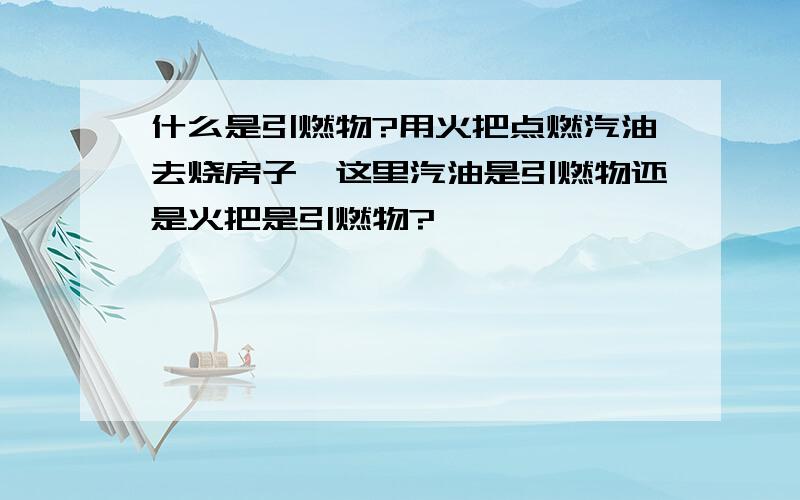 什么是引燃物?用火把点燃汽油去烧房子,这里汽油是引燃物还是火把是引燃物?