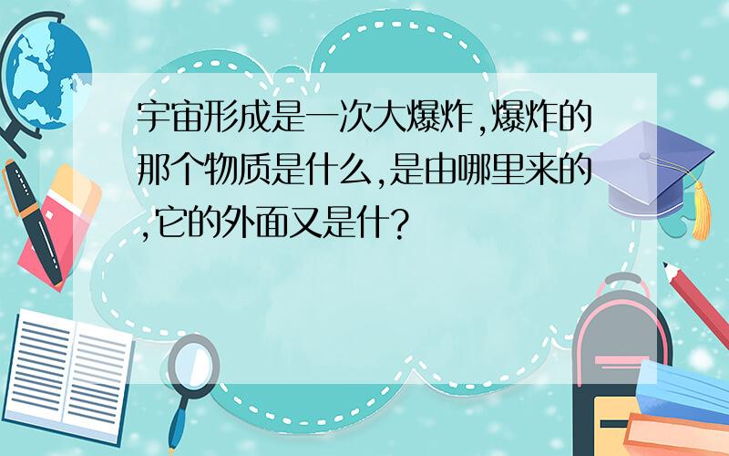 宇宙形成是一次大爆炸,爆炸的那个物质是什么,是由哪里来的,它的外面又是什?