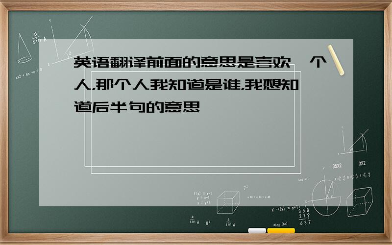 英语翻译前面的意思是喜欢一个人，那个人我知道是谁，我想知道后半句的意思