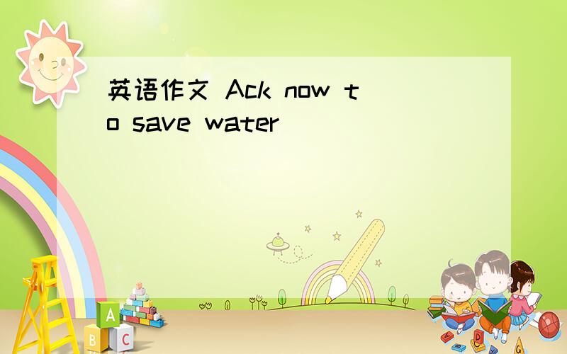 英语作文 Ack now to save water